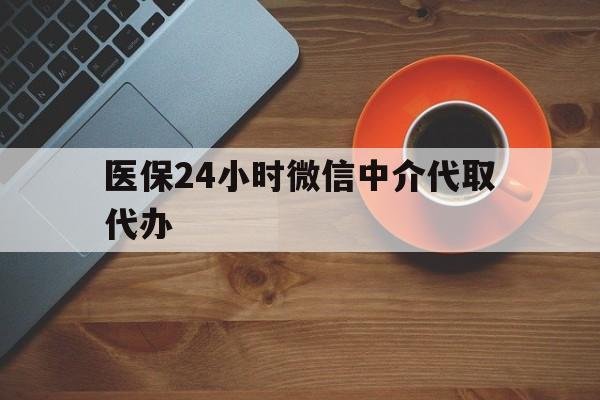 云浮医保24小时微信中介代取代办(医保24小时微信中介代取代办可靠吗)