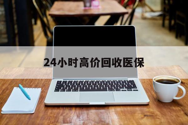 云浮24小时高价回收医保(24小时高价回收医保电话)