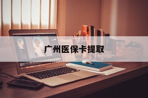 云浮广州医保卡提取(广州医保卡提取多久到账)