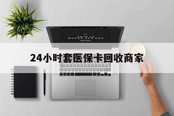 云浮24小时套医保卡回收商家(医保取现24小时微信)