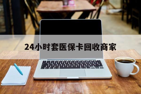 云浮24小时套医保卡回收商家(24小时套医保卡回收商家有提成吗)