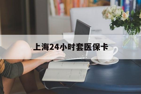 云浮上海24小时套医保卡(上海套医保卡一般几个点)
