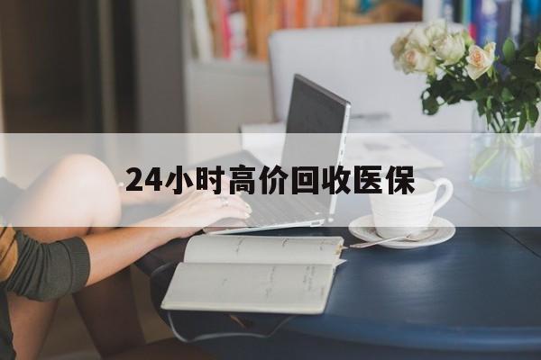 云浮24小时高价回收医保(24小时高价回收医保小额)